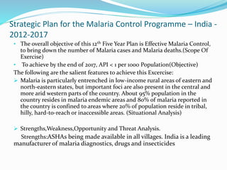 Strategic Plan for the Malaria Control Programme – India -
2012-2017
• The overall objective of this 12th Five Year Plan is Effective Malaria Control,
to bring down the number of Malaria cases and Malaria deaths.(Scope Of
Exercise)
• To achieve by the end of 2017, API < 1 per 1000 Population(Objective)
The following are the salient features to achieve this Excercise:
 Malaria is particularly entrenched in low-income rural areas of eastern and
north-eastern states, but important foci are also present in the central and
more arid western parts of the country. About 95% population in the
country resides in malaria endemic areas and 80% of malaria reported in
the country is confined to areas where 20% of population reside in tribal,
hilly, hard-to-reach or inaccessible areas. (Situational Analysis)
 Strengths,Weakness,Opportunity and Threat Analysis.
Strengths:ASHAs being made available in all villages. India is a leading
manufacturer of malaria diagnostics, drugs and insecticides
 