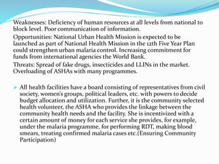 Weaknesses: Deficiency of human resources at all levels from national to
block level. Poor communication of information.
Opportunities: National Urban Health Mission is expected to be
launched as part of National Health Mission in the 12th Five Year Plan
could strengthen urban malaria control. Increasing commitment for
funds from international agencies the World Bank.
Threats: Spread of fake drugs, insecticides and LLINs in the market.
Overloading of ASHAs with many programmes.
 All health facilities have a board consisting of representatives from civil
society, women’s groups, political leaders, etc. with powers to decide
budget allocation and utilization. Further, it is the community selected
health volunteer, the ASHA who provides the linkage between the
community health needs and the facility. She is incentivized with a
certain amount of money for each service she provides, for example,
under the malaria programme, for performing RDT, making blood
smears, treating confirmed malaria cases etc.(Ensuring Community
Participation)
 