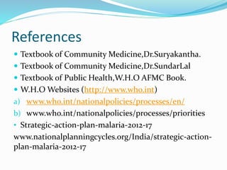 References
 Textbook of Community Medicine,Dr.Suryakantha.
 Textbook of Community Medicine,Dr.SundarLal
 Textbook of Public Health,W.H.O AFMC Book.
 W.H.O Websites (http://www.who.int)
a) www.who.int/nationalpolicies/processes/en/
b) www.who.int/nationalpolicies/processes/priorities
• Strategic-action-plan-malaria-2012-17
www.nationalplanningcycles.org/India/strategic-action-
plan-malaria-2012-17
 