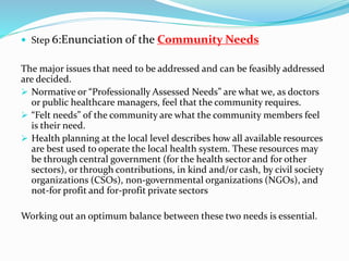  Step 6:Enunciation of the Community Needs
The major issues that need to be addressed and can be feasibly addressed
are decided.
 Normative or “Professionally Assessed Needs” are what we, as doctors
or public healthcare managers, feel that the community requires.
 “Felt needs” of the community are what the community members feel
is their need.
 Health planning at the local level describes how all available resources
are best used to operate the local health system. These resources may
be through central government (for the health sector and for other
sectors), or through contributions, in kind and/or cash, by civil society
organizations (CSOs), non-governmental organizations (NGOs), and
not-for profit and for-profit private sectors
Working out an optimum balance between these two needs is essential.
 