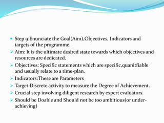  Step 9:Enunciate the Goal(Aim),Objectives, Indicators and
targets of the programme.
 Aim: It is the ultimate desired state towards which objectives and
resources are dedicated.
 Objectives: Specific statements which are specific,quanitfiable
and usually relate to a time-plan.
 Indicators:These are Parameters
 Target:Discrete activity to measure the Degree of Achievement.
 Crucial step involving diligent research by expert evaluators.
 Should be Doable and Should not be too ambitious(or under-
achieving)
 