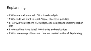 Replanning
• 1 Where are all we now? Situational analysis
• 2 Where do we want to reach? Goal, Objective, priorties
• 3 How will we get there ? Strategies, operational and implementation
plan
• 4 How well we have done? Monitoring and evaluation
• 5 What are new problems and how we can tackle them? Replanning.
 