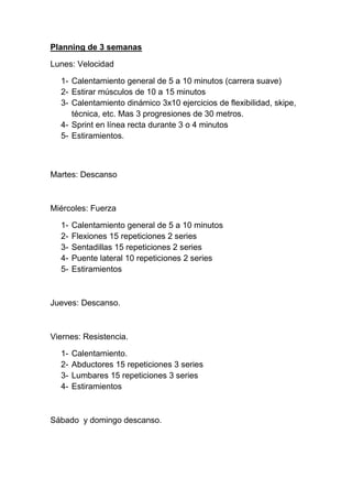 Planning de 3 semanas

Lunes: Velocidad

  1- Calentamiento general de 5 a 10 minutos (carrera suave)
  2- Estirar músculos de 10 a 15 minutos
  3- Calentamiento dinámico 3x10 ejercicios de flexibilidad, skipe,
     técnica, etc. Mas 3 progresiones de 30 metros.
  4- Sprint en línea recta durante 3 o 4 minutos
  5- Estiramientos.



Martes: Descanso



Miércoles: Fuerza

  1-   Calentamiento general de 5 a 10 minutos
  2-   Flexiones 15 repeticiones 2 series
  3-   Sentadillas 15 repeticiones 2 series
  4-   Puente lateral 10 repeticiones 2 series
  5-   Estiramientos



Jueves: Descanso.



Viernes: Resistencia.

  1-   Calentamiento.
  2-   Abductores 15 repeticiones 3 series
  3-   Lumbares 15 repeticiones 3 series
  4-   Estiramientos



Sábado y domingo descanso.
 