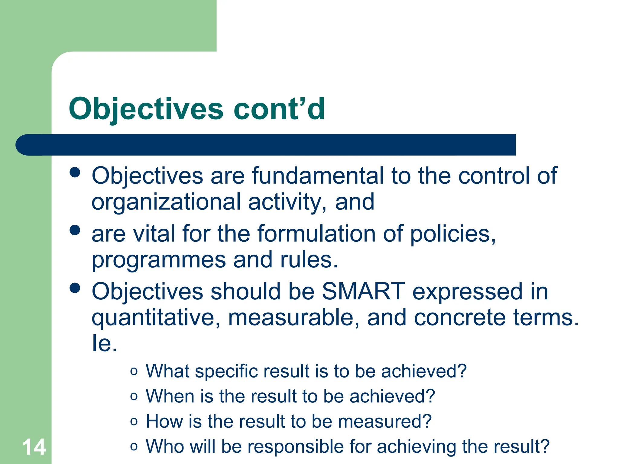 14
14
Objectives cont’d
 Objectives are fundamental to the control of
organizational activity, and
 are vital for the formulation of policies,
programmes and rules.
 Objectives should be SMART expressed in
quantitative, measurable, and concrete terms.
Ie.
o What specific result is to be achieved?
o When is the result to be achieved?
o How is the result to be measured?
o Who will be responsible for achieving the result?
 