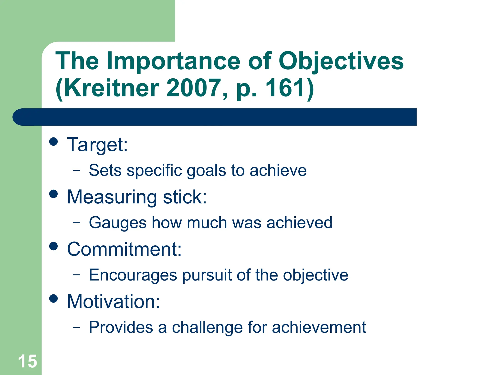 15
15
The Importance of Objectives
(Kreitner 2007, p. 161)
 Target:
– Sets specific goals to achieve
 Measuring stick:
– Gauges how much was achieved
 Commitment:
– Encourages pursuit of the objective
 Motivation:
– Provides a challenge for achievement
 