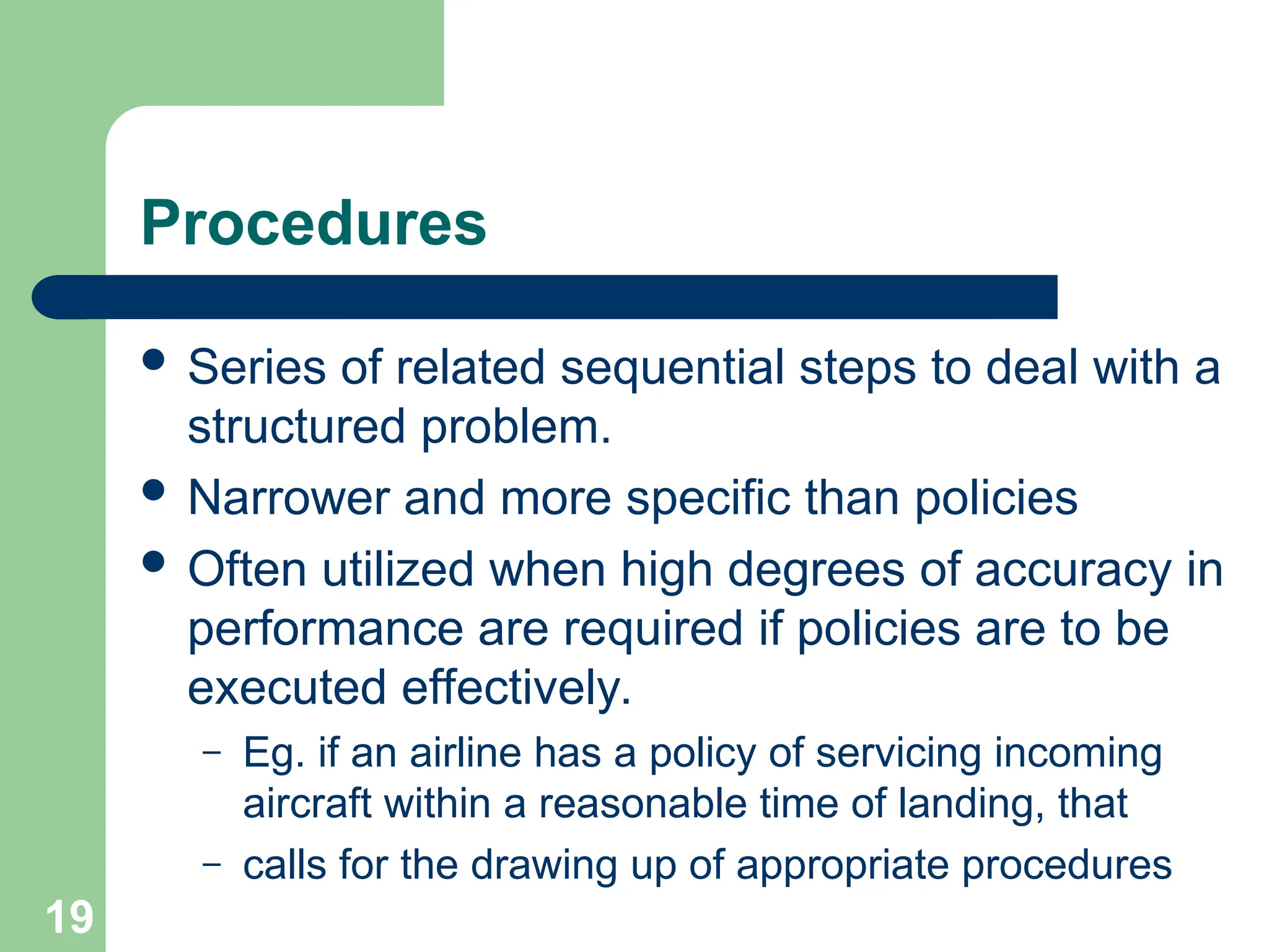 19
19
Procedures
 Series of related sequential steps to deal with a
structured problem.
 Narrower and more specific than policies
 Often utilized when high degrees of accuracy in
performance are required if policies are to be
executed effectively.
– Eg. if an airline has a policy of servicing incoming
aircraft within a reasonable time of landing, that
– calls for the drawing up of appropriate procedures
 
