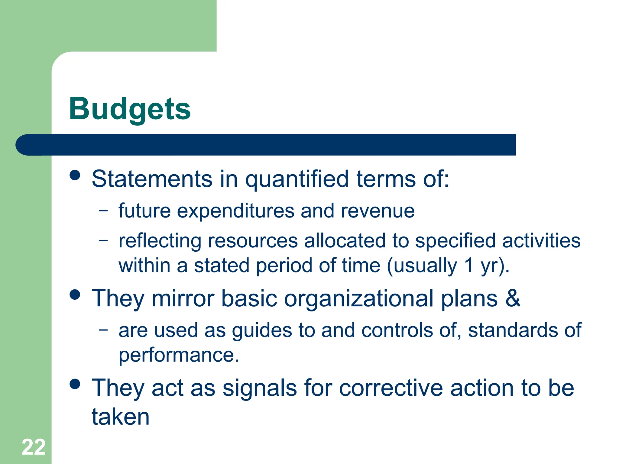 22
22
Budgets
 Statements in quantified terms of:
– future expenditures and revenue
– reflecting resources allocated to specified activities
within a stated period of time (usually 1 yr).
 They mirror basic organizational plans &
– are used as guides to and controls of, standards of
performance.
 They act as signals for corrective action to be
taken
 