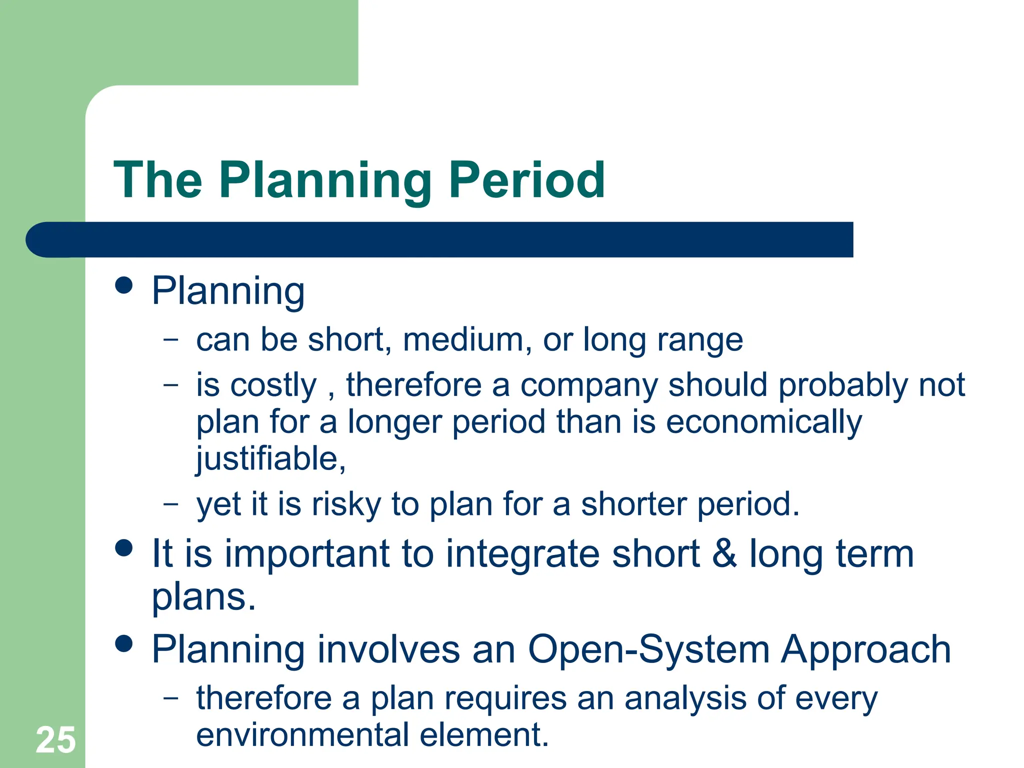 25
25
The Planning Period
 Planning
– can be short, medium, or long range
– is costly , therefore a company should probably not
plan for a longer period than is economically
justifiable,
– yet it is risky to plan for a shorter period.
 It is important to integrate short & long term
plans.
 Planning involves an Open-System Approach
– therefore a plan requires an analysis of every
environmental element.
 
