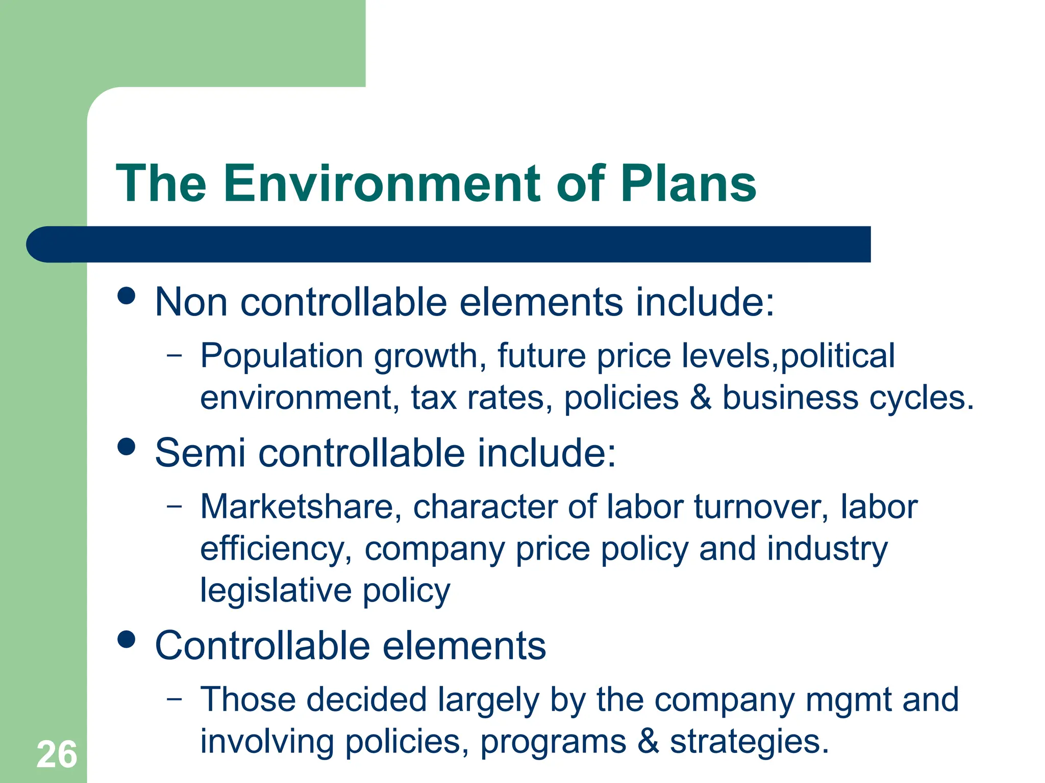 26
26
The Environment of Plans
 Non controllable elements include:
– Population growth, future price levels,political
environment, tax rates, policies & business cycles.
 Semi controllable include:
– Marketshare, character of labor turnover, labor
efficiency, company price policy and industry
legislative policy
 Controllable elements
– Those decided largely by the company mgmt and
involving policies, programs & strategies.
 