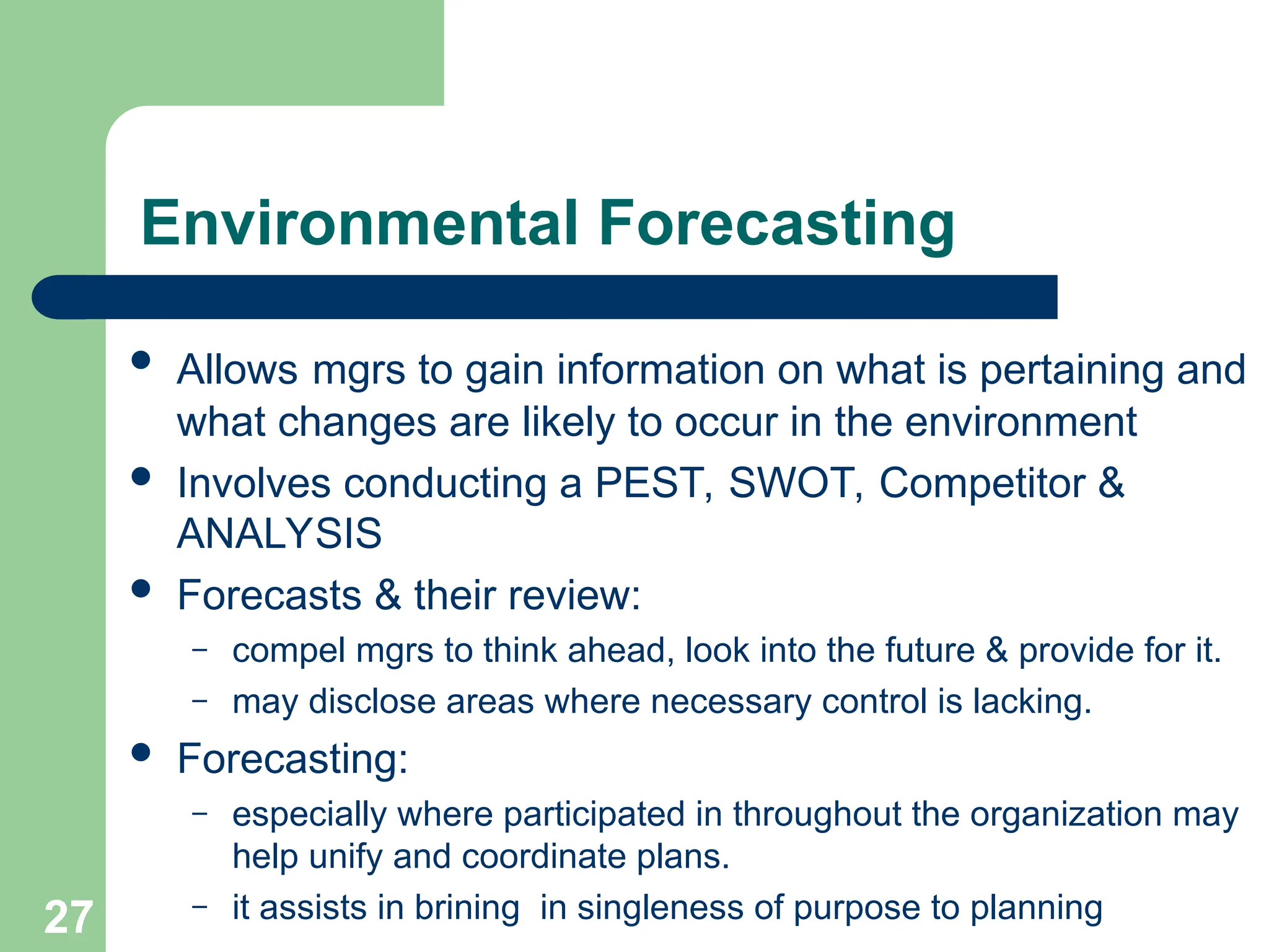 27
27
Environmental Forecasting
 Allows mgrs to gain information on what is pertaining and
what changes are likely to occur in the environment
 Involves conducting a PEST, SWOT, Competitor &
ANALYSIS
 Forecasts & their review:
– compel mgrs to think ahead, look into the future & provide for it.
– may disclose areas where necessary control is lacking.
 Forecasting:
– especially where participated in throughout the organization may
help unify and coordinate plans.
– it assists in brining in singleness of purpose to planning
 