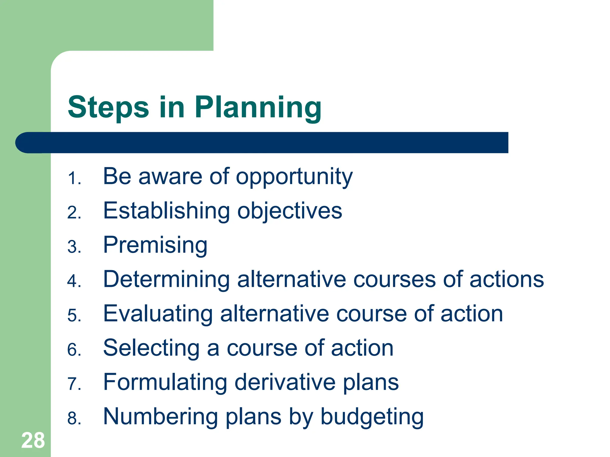 28
28
Steps in Planning
1. Be aware of opportunity
2. Establishing objectives
3. Premising
4. Determining alternative courses of actions
5. Evaluating alternative course of action
6. Selecting a course of action
7. Formulating derivative plans
8. Numbering plans by budgeting
 