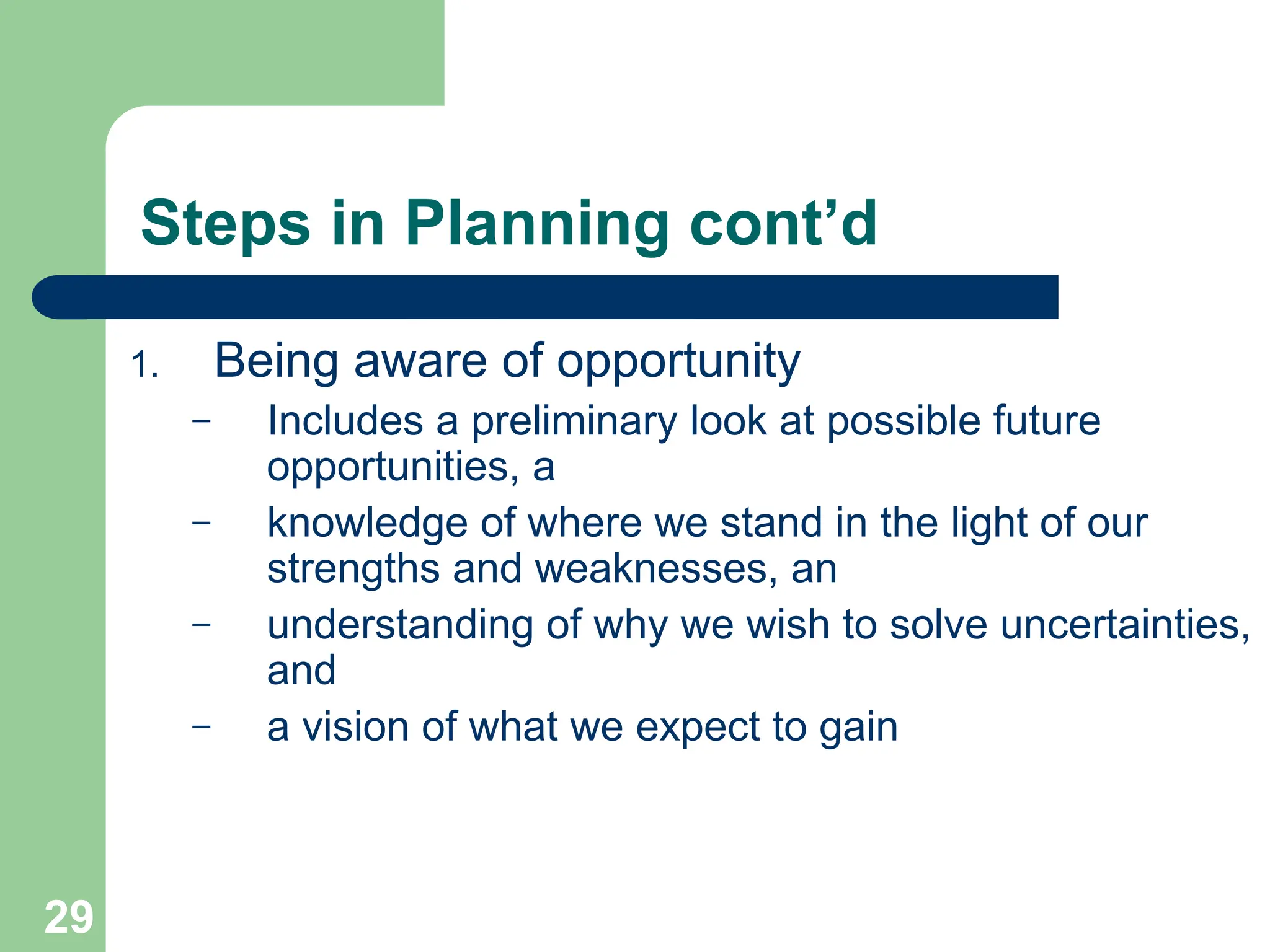 29
29
Steps in Planning cont’d
1. Being aware of opportunity
– Includes a preliminary look at possible future
opportunities, a
– knowledge of where we stand in the light of our
strengths and weaknesses, an
– understanding of why we wish to solve uncertainties,
and
– a vision of what we expect to gain
 