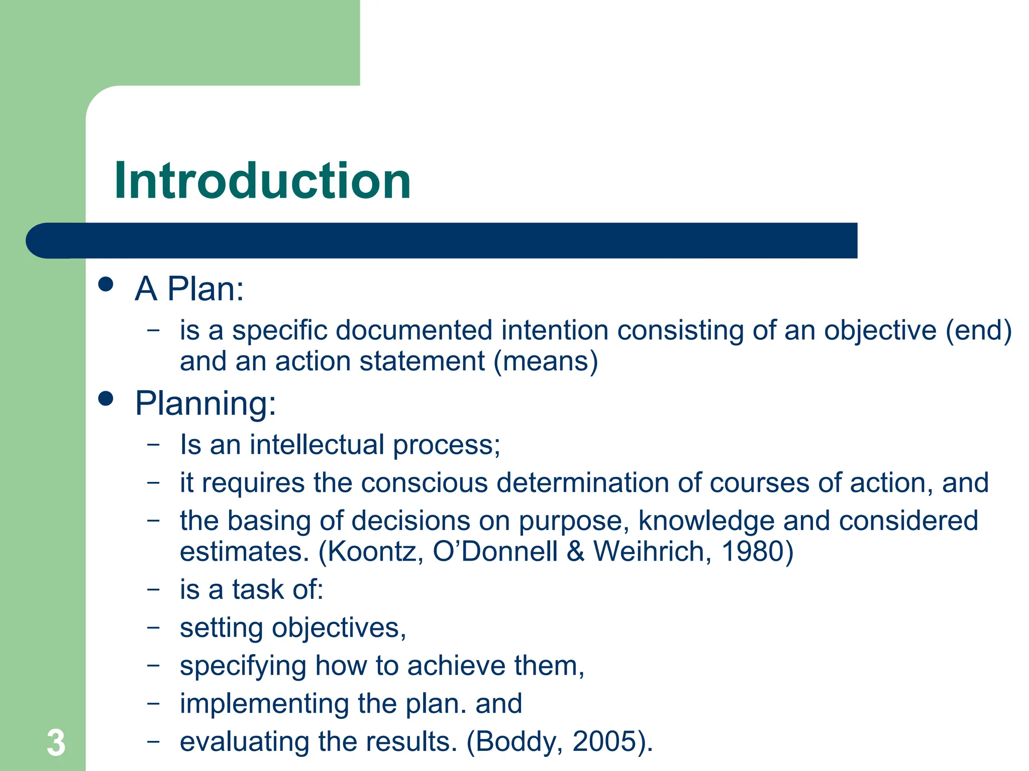 3
3
Introduction
 A Plan:
– is a specific documented intention consisting of an objective (end)
and an action statement (means)
 Planning:
– Is an intellectual process;
– it requires the conscious determination of courses of action, and
– the basing of decisions on purpose, knowledge and considered
estimates. (Koontz, O’Donnell & Weihrich, 1980)
– is a task of:
– setting objectives,
– specifying how to achieve them,
– implementing the plan. and
– evaluating the results. (Boddy, 2005).
 