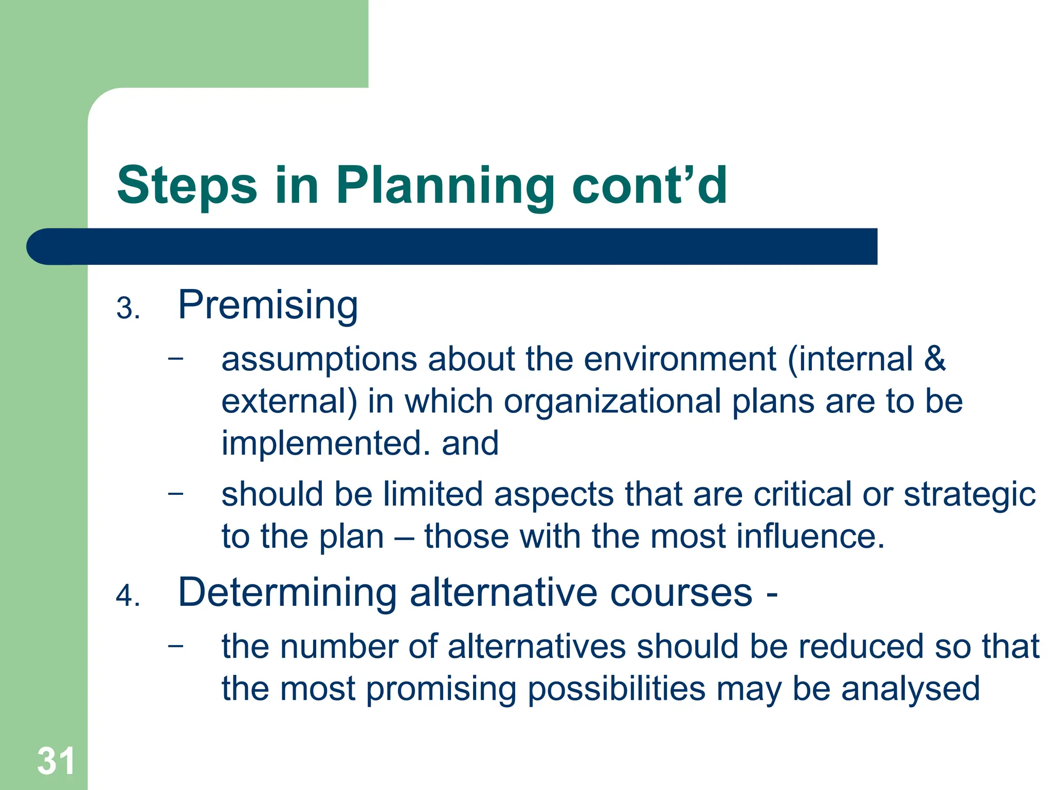 31
31
Steps in Planning cont’d
3. Premising
– assumptions about the environment (internal &
external) in which organizational plans are to be
implemented. and
– should be limited aspects that are critical or strategic
to the plan – those with the most influence.
4. Determining alternative courses ‑
– the number of alternatives should be reduced so that
the most promising possibilities may be analysed
 