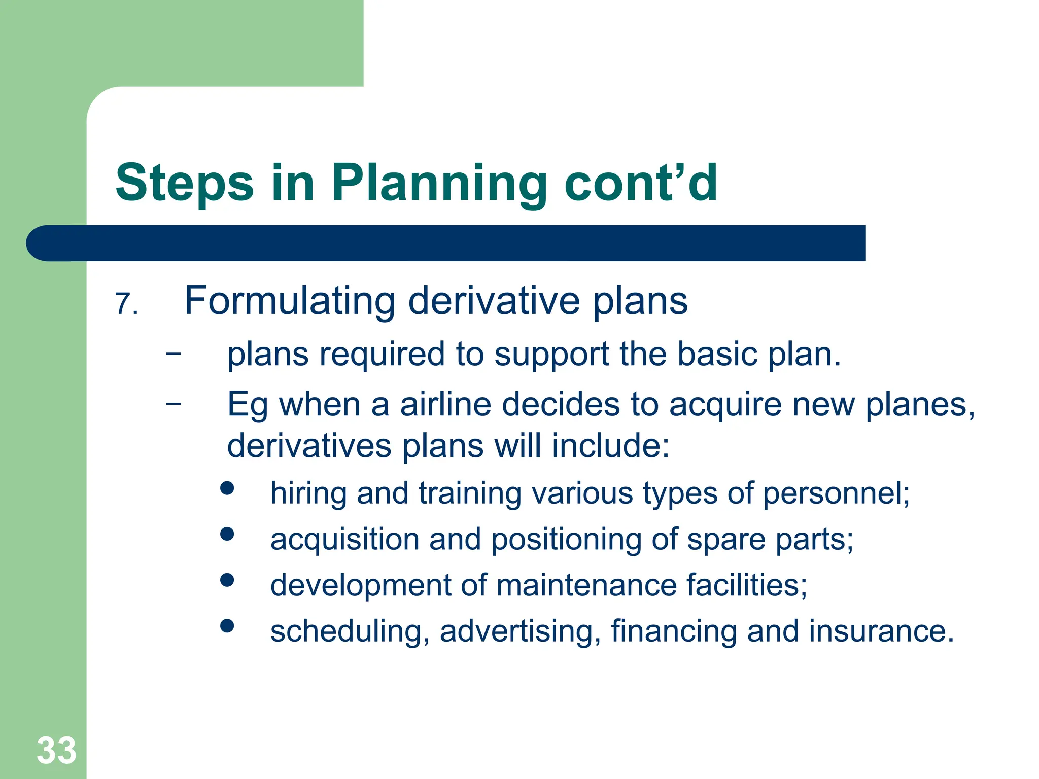 33
33
Steps in Planning cont’d
7. Formulating derivative plans
– plans required to support the basic plan.
– Eg when a airline decides to acquire new planes,
derivatives plans will include:
 hiring and training various types of personnel;
 acquisition and positioning of spare parts;
 development of maintenance facilities;
 scheduling, advertising, financing and insurance.
 