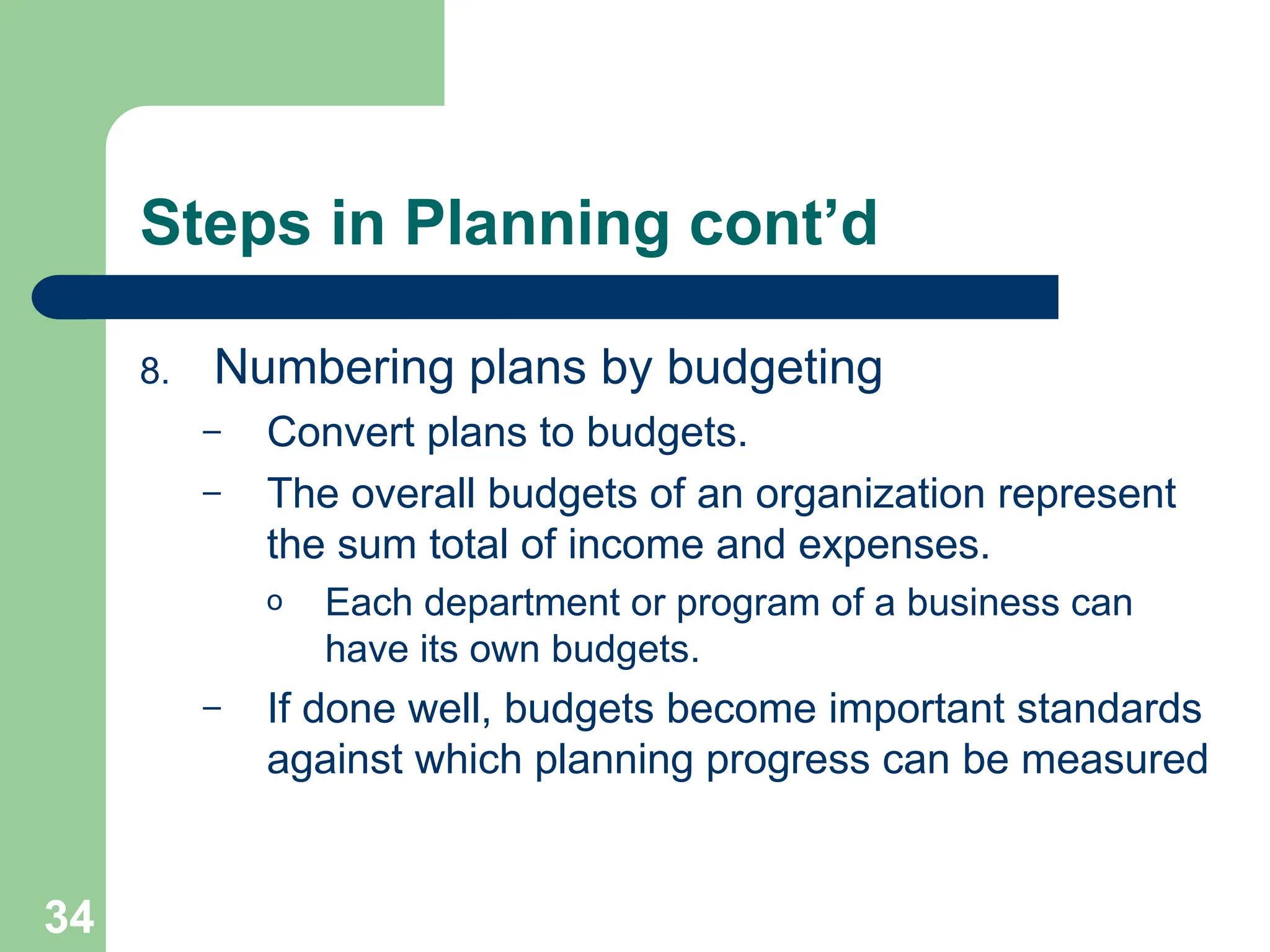 34
34
Steps in Planning cont’d
8. Numbering plans by budgeting
– Convert plans to budgets.
– The overall budgets of an organization represent
the sum total of income and expenses.
o Each department or program of a business can
have its own budgets.
– If done well, budgets become important standards
against which planning progress can be measured
 