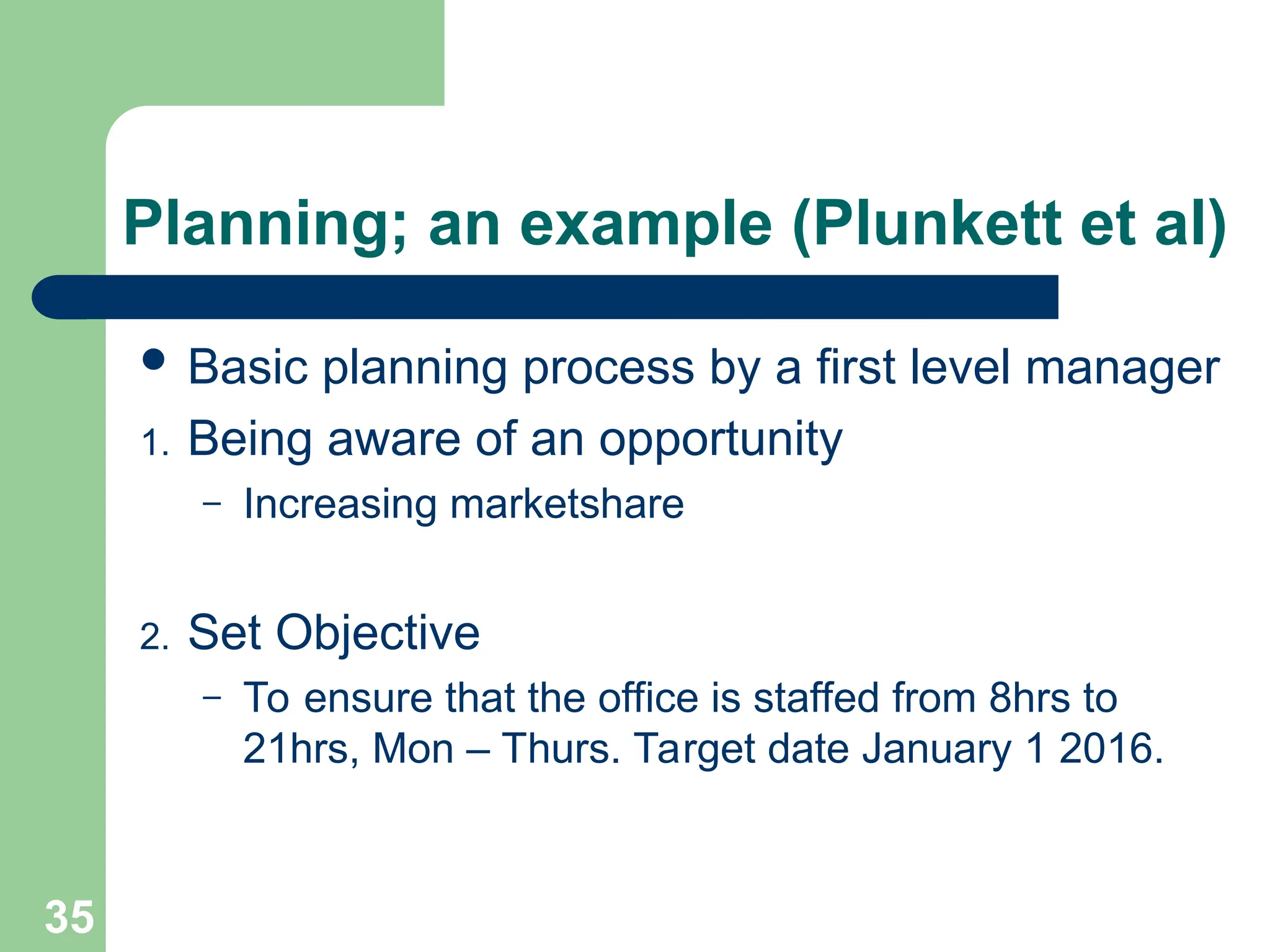 Planning; an example (Plunkett et al)
 Basic planning process by a first level manager
1. Being aware of an opportunity
– Increasing marketshare
2. Set Objective
– To ensure that the office is staffed from 8hrs to
21hrs, Mon – Thurs. Target date January 1 2016.
35
 