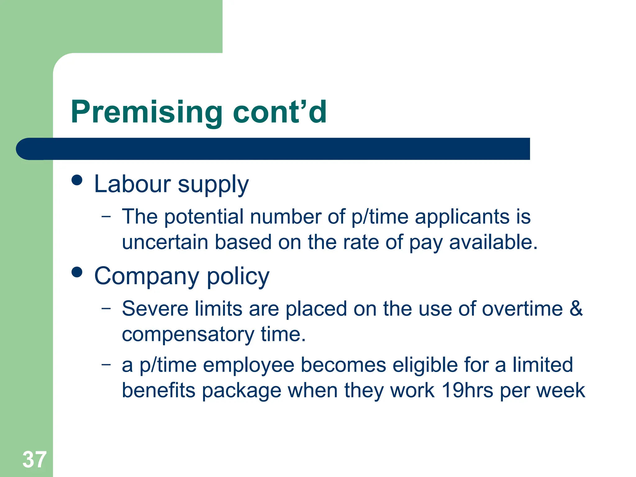 Premising cont’d
 Labour supply
– The potential number of p/time applicants is
uncertain based on the rate of pay available.
 Company policy
– Severe limits are placed on the use of overtime &
compensatory time.
– a p/time employee becomes eligible for a limited
benefits package when they work 19hrs per week
37
 