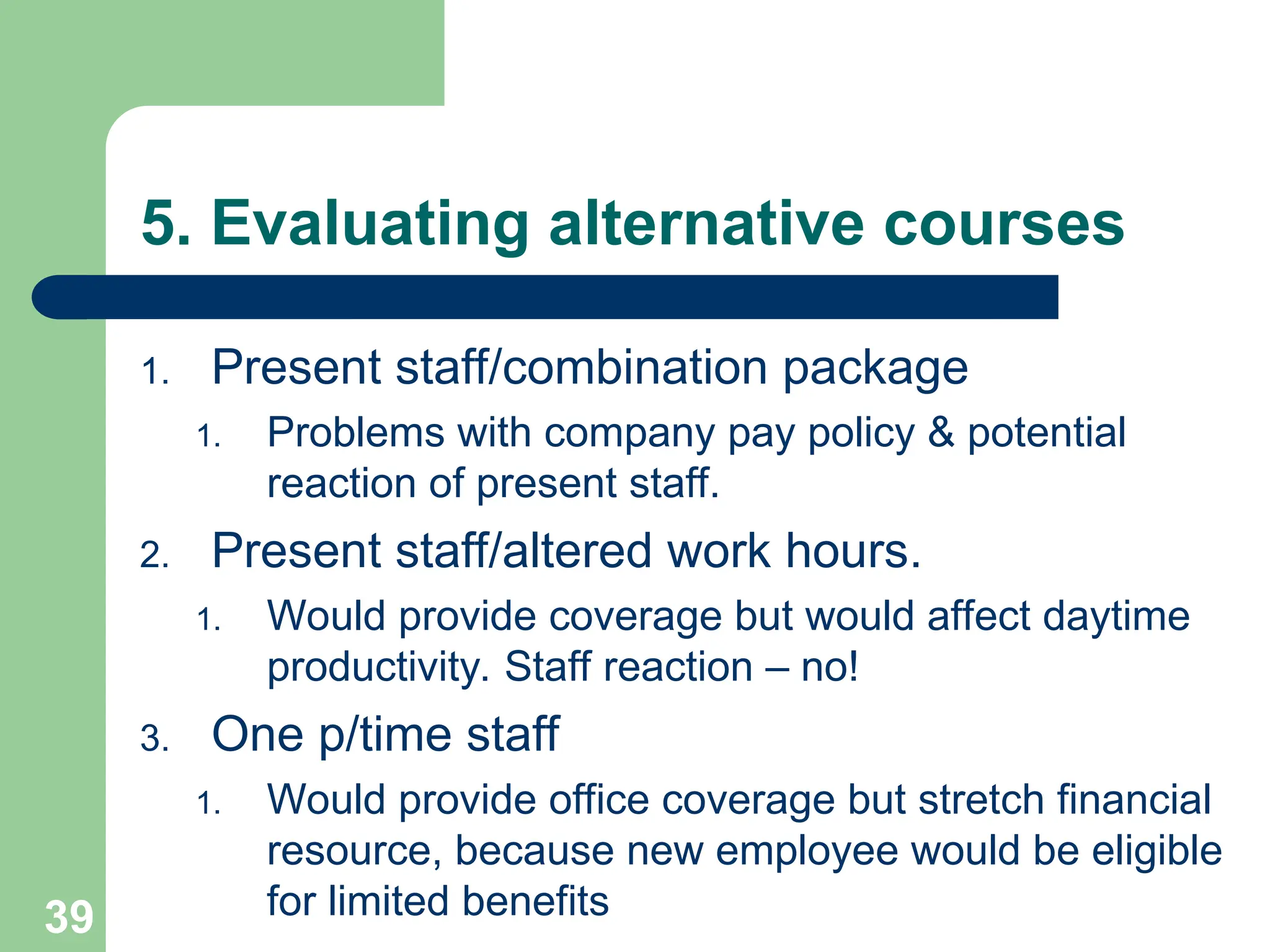 5. Evaluating alternative courses
1. Present staff/combination package
1. Problems with company pay policy & potential
reaction of present staff.
2. Present staff/altered work hours.
1. Would provide coverage but would affect daytime
productivity. Staff reaction – no!
3. One p/time staff
1. Would provide office coverage but stretch financial
resource, because new employee would be eligible
for limited benefits
39
 