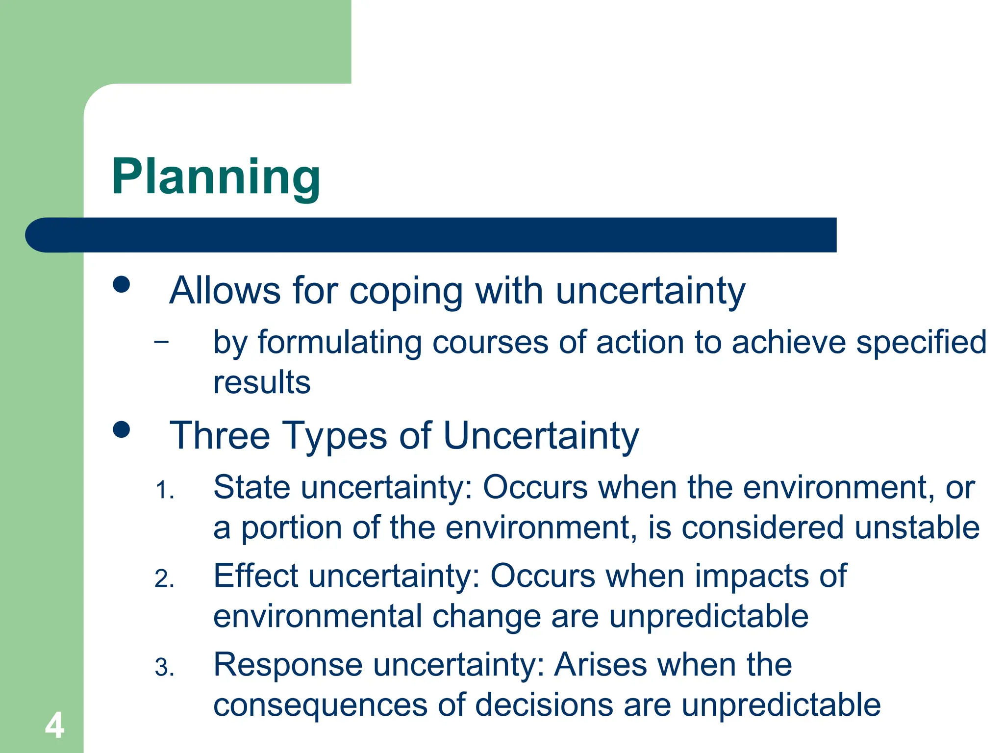 Planning
 Allows for coping with uncertainty
– by formulating courses of action to achieve specified
results
 Three Types of Uncertainty
1. State uncertainty: Occurs when the environment, or
a portion of the environment, is considered unstable
2. Effect uncertainty: Occurs when impacts of
environmental change are unpredictable
3. Response uncertainty: Arises when the
consequences of decisions are unpredictable
4
 