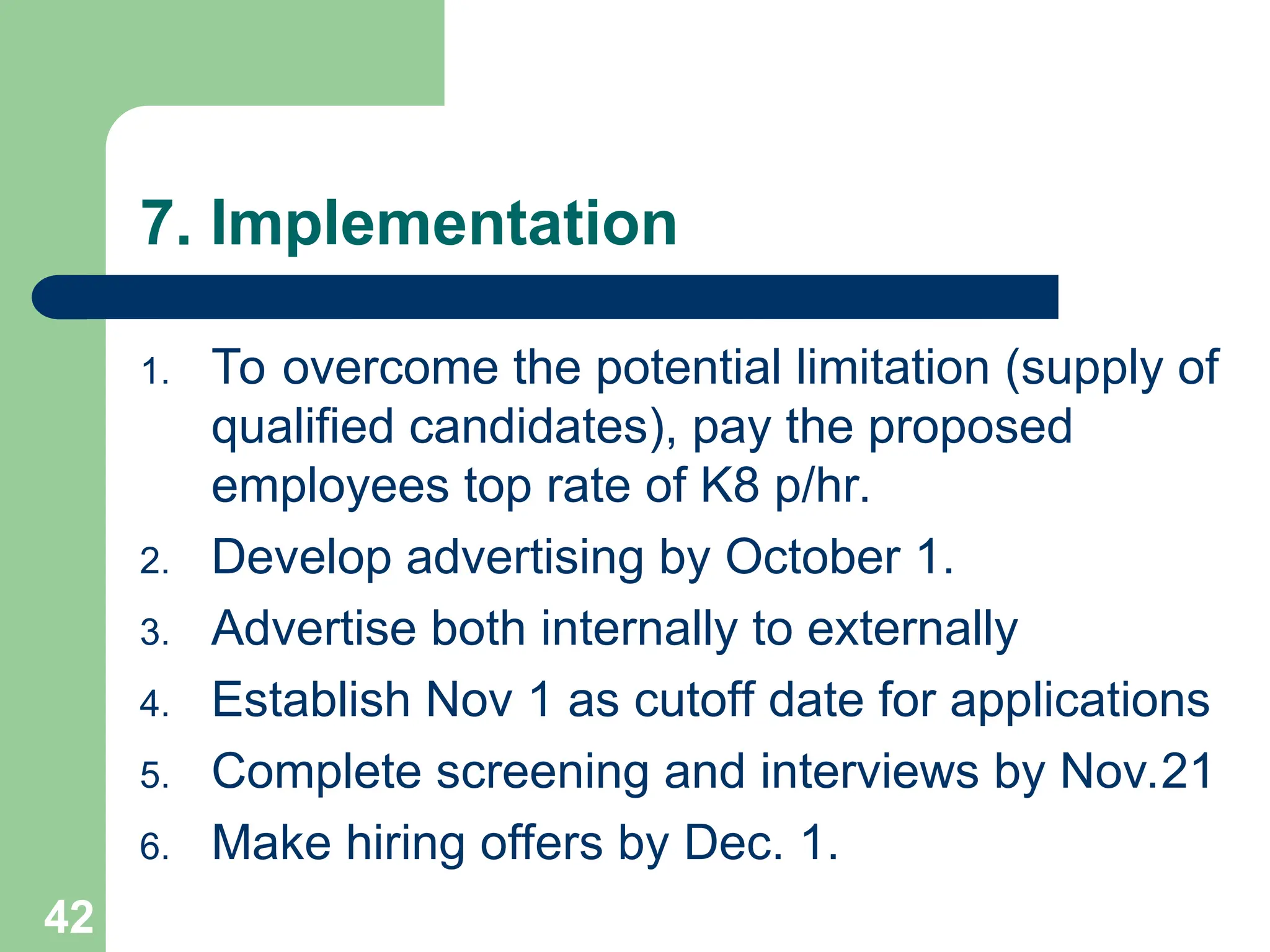 7. Implementation
1. To overcome the potential limitation (supply of
qualified candidates), pay the proposed
employees top rate of K8 p/hr.
2. Develop advertising by October 1.
3. Advertise both internally to externally
4. Establish Nov 1 as cutoff date for applications
5. Complete screening and interviews by Nov.21
6. Make hiring offers by Dec. 1.
42
 