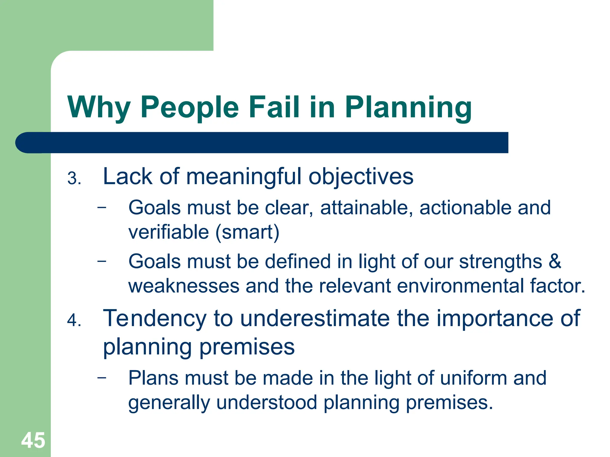 45
45
Why People Fail in Planning
3. Lack of meaningful objectives
– Goals must be clear, attainable, actionable and
verifiable (smart)
– Goals must be defined in light of our strengths &
weaknesses and the relevant environmental factor.
4. Tendency to underestimate the importance of
planning premises
– Plans must be made in the light of uniform and
generally understood planning premises.
 