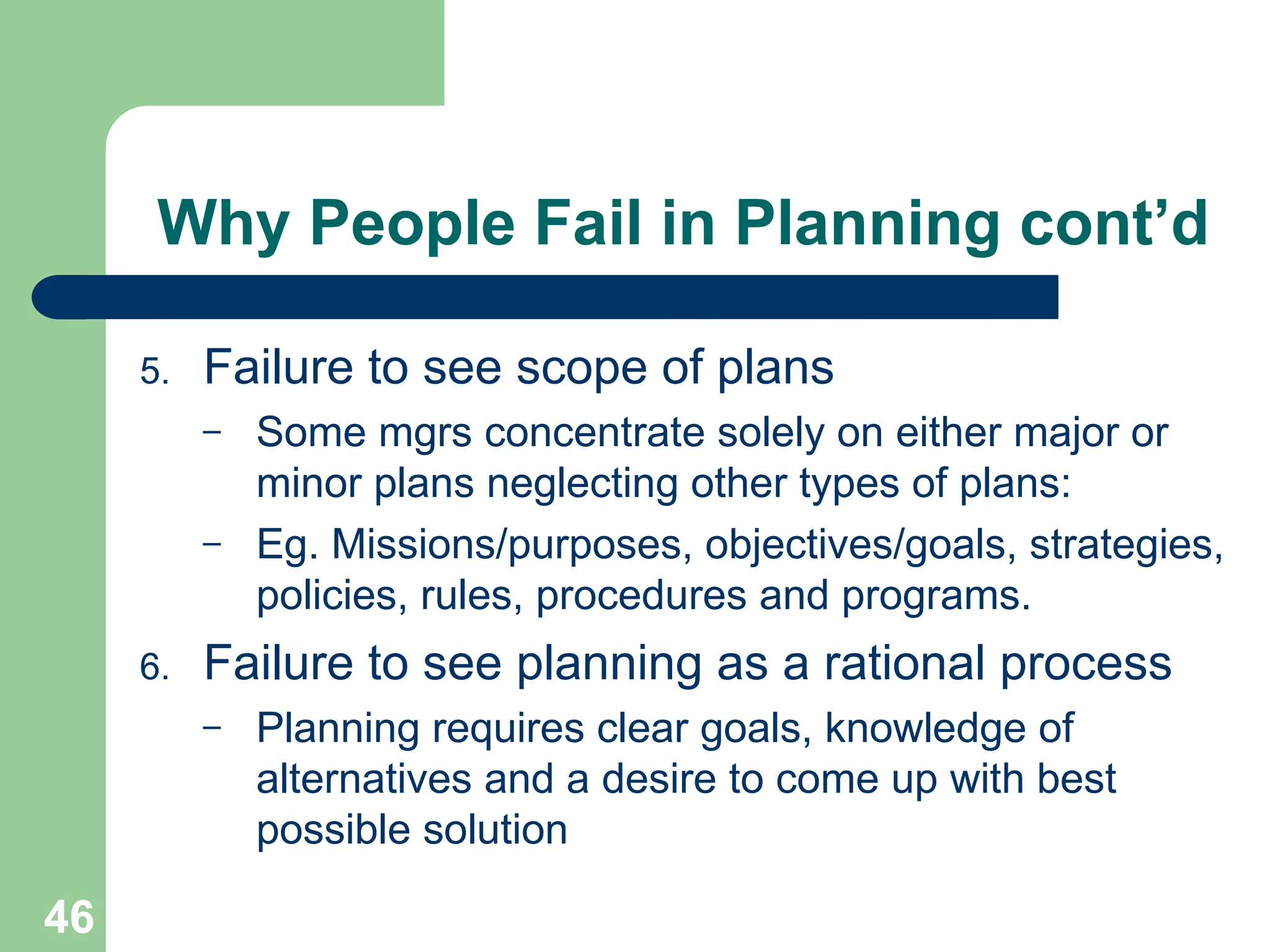 46
46
Why People Fail in Planning cont’d
5. Failure to see scope of plans
– Some mgrs concentrate solely on either major or
minor plans neglecting other types of plans:
– Eg. Missions/purposes, objectives/goals, strategies,
policies, rules, procedures and programs.
6. Failure to see planning as a rational process
– Planning requires clear goals, knowledge of
alternatives and a desire to come up with best
possible solution
 