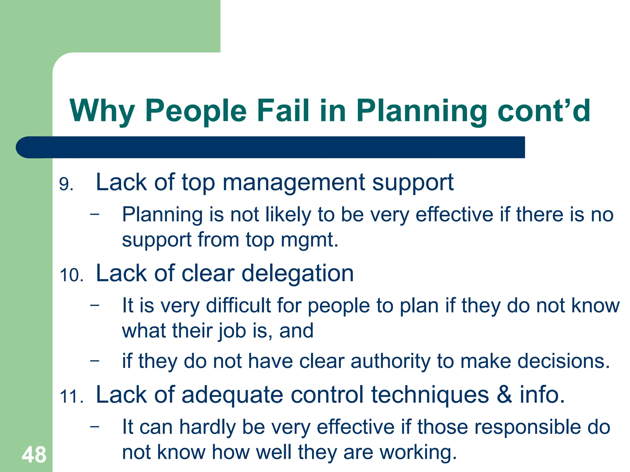 48
48
Why People Fail in Planning cont’d
9. Lack of top management support
– Planning is not likely to be very effective if there is no
support from top mgmt.
10. Lack of clear delegation
– It is very difficult for people to plan if they do not know
what their job is, and
– if they do not have clear authority to make decisions.
11. Lack of adequate control techniques & info.
– It can hardly be very effective if those responsible do
not know how well they are working.
 