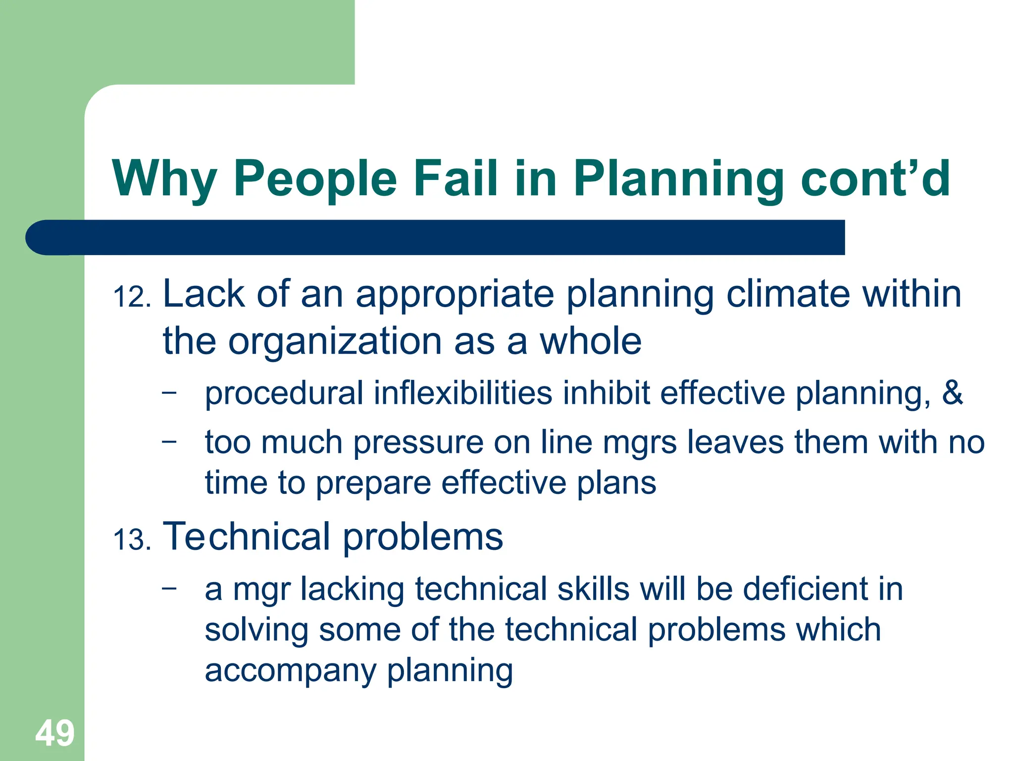 49
49
Why People Fail in Planning cont’d
12. Lack of an appropriate planning climate within
the organization as a whole
– procedural inflexibilities inhibit effective planning, &
– too much pressure on line mgrs leaves them with no
time to prepare effective plans
13. Technical problems
– a mgr lacking technical skills will be deficient in
solving some of the technical problems which
accompany planning
 