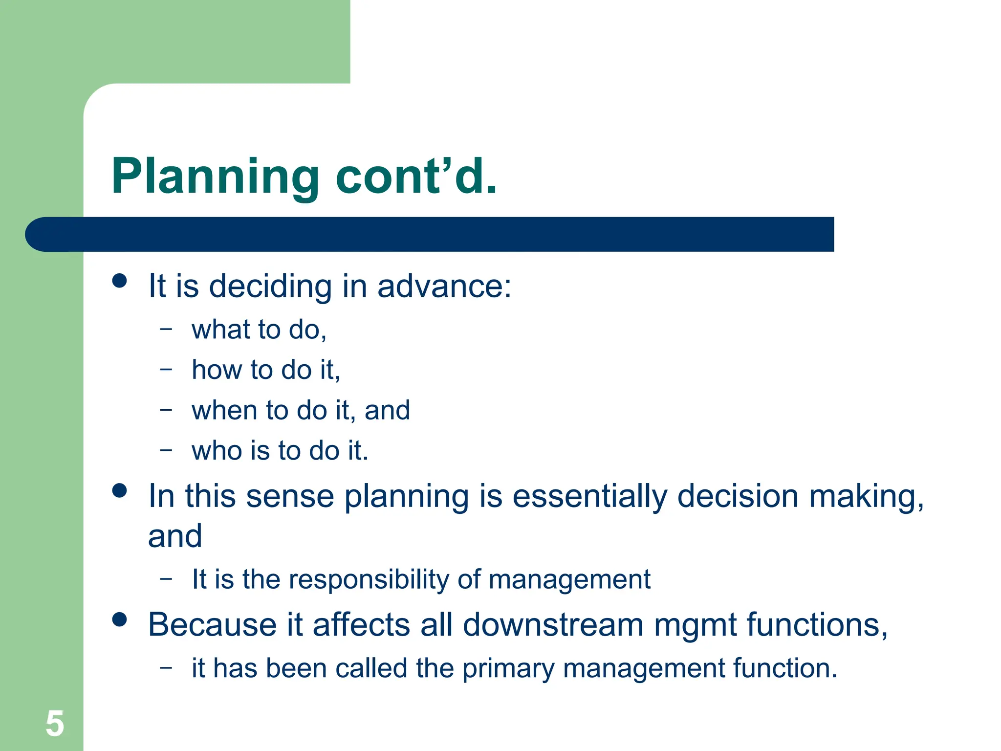 5
5
Planning cont’d.
 It is deciding in advance:
– what to do,
– how to do it,
– when to do it, and
– who is to do it.
 In this sense planning is essentially decision making,
and
– It is the responsibility of management
 Because it affects all downstream mgmt functions,
– it has been called the primary management function.
 