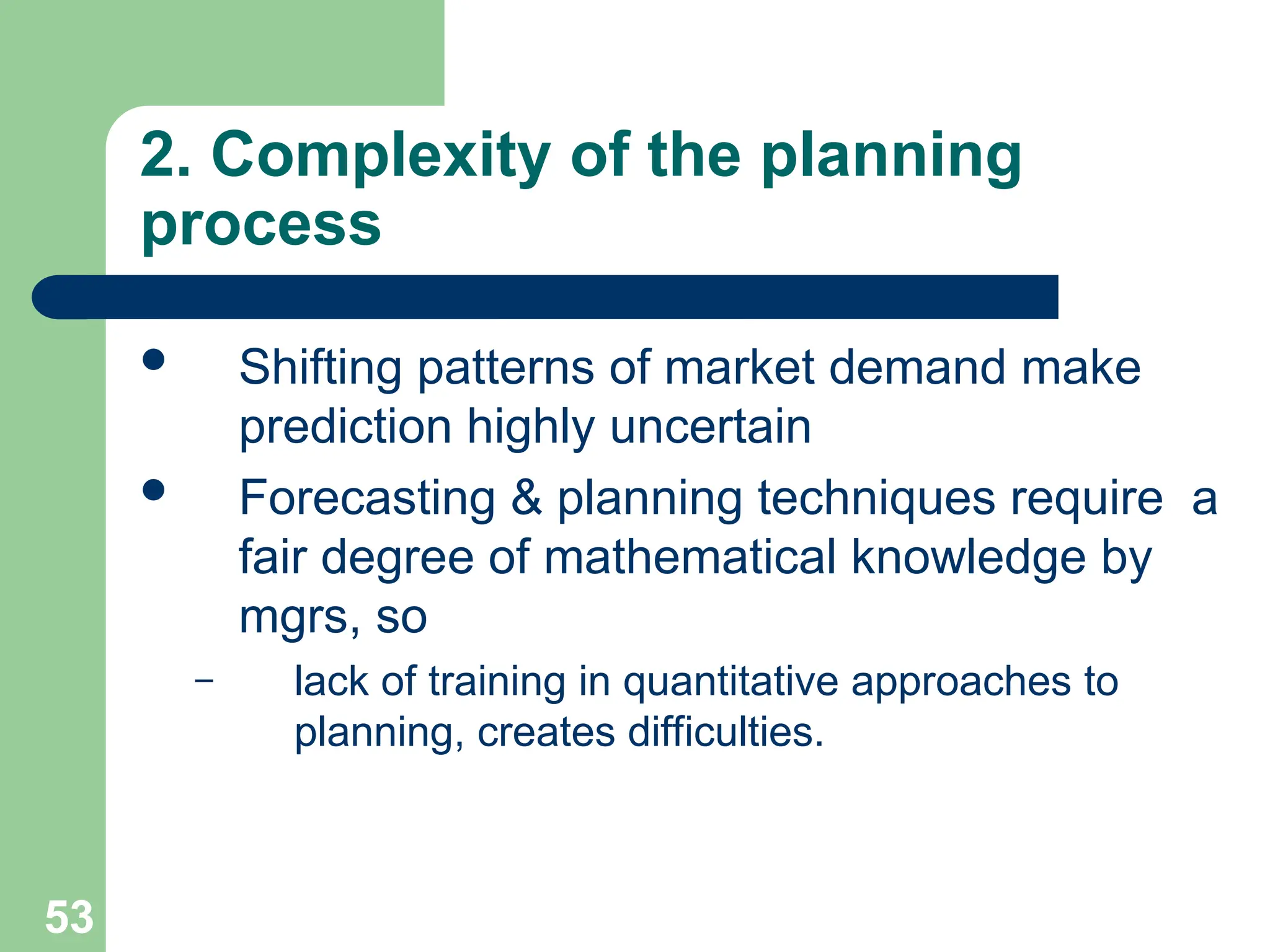 53
53
2. Complexity of the planning
process
 Shifting patterns of market demand make
prediction highly uncertain
 Forecasting & planning techniques require a
fair degree of mathematical knowledge by
mgrs, so
– lack of training in quantitative approaches to
planning, creates difficulties.
 
