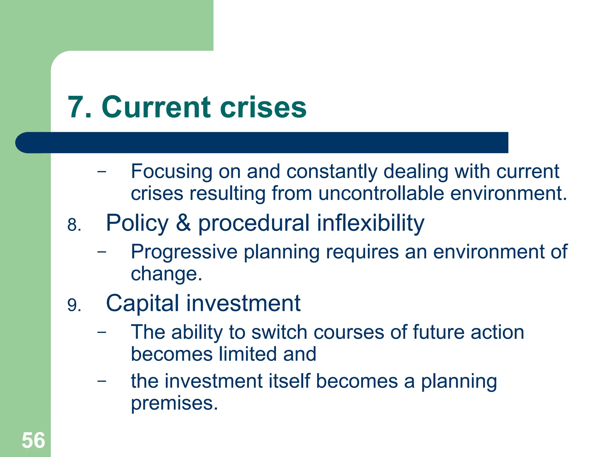 56
56
7. Current crises
– Focusing on and constantly dealing with current
crises resulting from uncontrollable environment.
8. Policy & procedural inflexibility
– Progressive planning requires an environment of
change.
9. Capital investment
– The ability to switch courses of future action
becomes limited and
– the investment itself becomes a planning
premises.
 