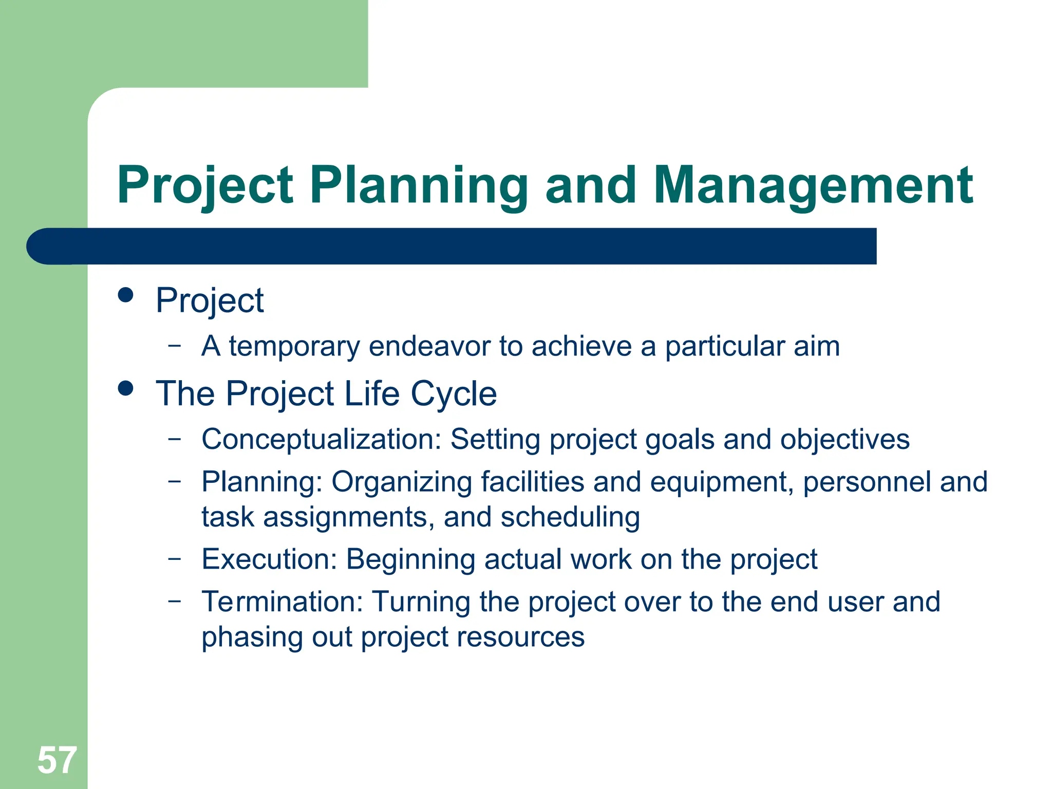 57
Project Planning and Management
 Project
– A temporary endeavor to achieve a particular aim
 The Project Life Cycle
– Conceptualization: Setting project goals and objectives
– Planning: Organizing facilities and equipment, personnel and
task assignments, and scheduling
– Execution: Beginning actual work on the project
– Termination: Turning the project over to the end user and
phasing out project resources
 