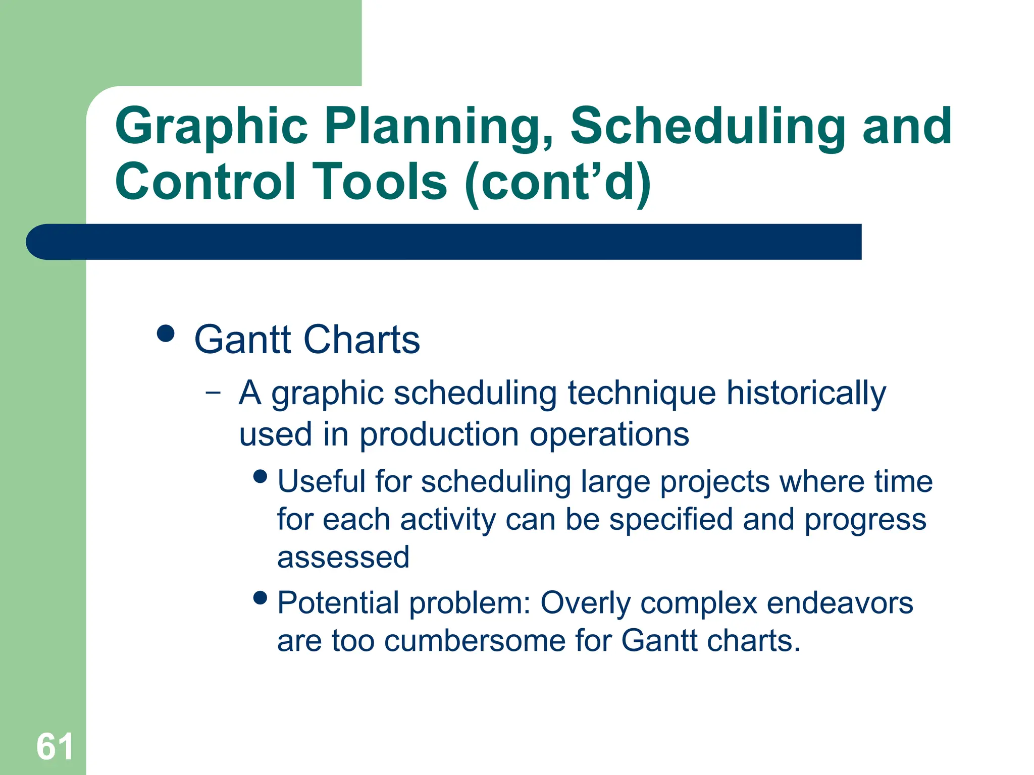 61
Graphic Planning, Scheduling and
Control Tools (cont’d)
 Gantt Charts
– A graphic scheduling technique historically
used in production operations
Useful for scheduling large projects where time
for each activity can be specified and progress
assessed
Potential problem: Overly complex endeavors
are too cumbersome for Gantt charts.
 