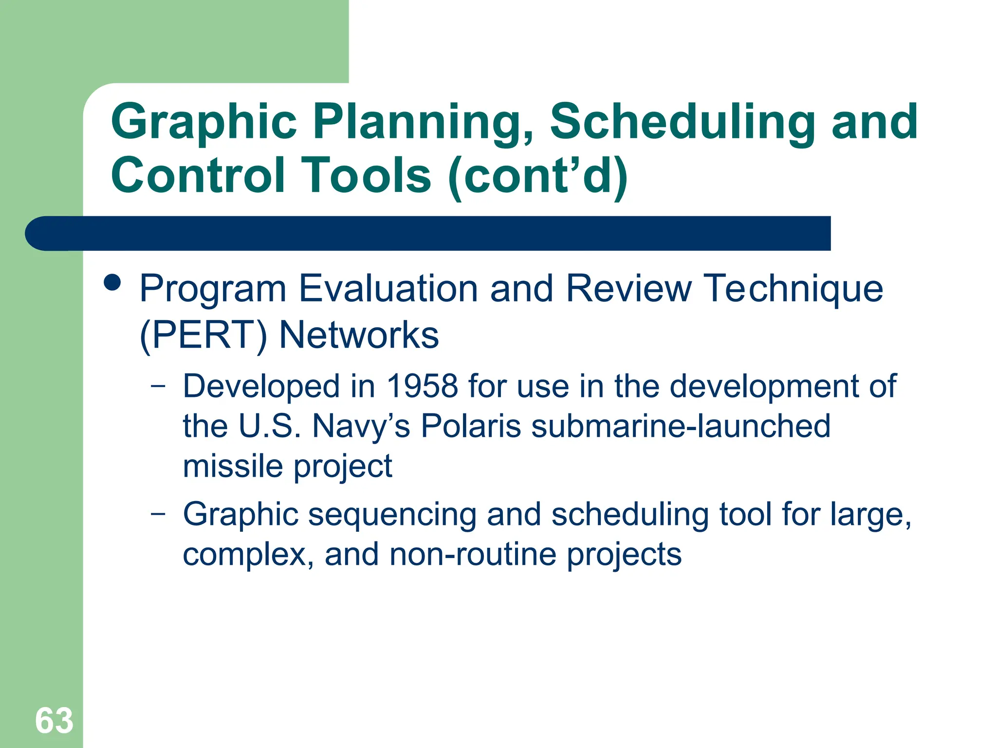 63
Graphic Planning, Scheduling and
Control Tools (cont’d)
 Program Evaluation and Review Technique
(PERT) Networks
– Developed in 1958 for use in the development of
the U.S. Navy’s Polaris submarine-launched
missile project
– Graphic sequencing and scheduling tool for large,
complex, and non-routine projects
 