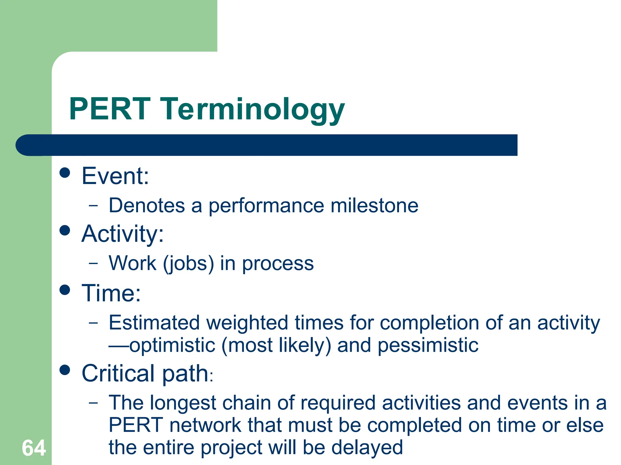 64
PERT Terminology
 Event:
– Denotes a performance milestone
 Activity:
– Work (jobs) in process
 Time:
– Estimated weighted times for completion of an activity
—optimistic (most likely) and pessimistic
 Critical path:
– The longest chain of required activities and events in a
PERT network that must be completed on time or else
the entire project will be delayed
 