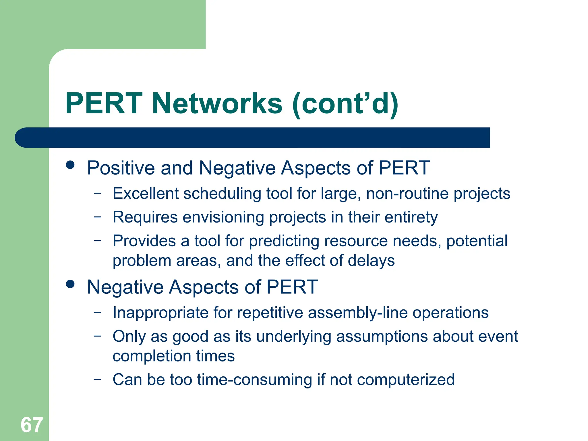 67
PERT Networks (cont’d)
 Positive and Negative Aspects of PERT
– Excellent scheduling tool for large, non-routine projects
– Requires envisioning projects in their entirety
– Provides a tool for predicting resource needs, potential
problem areas, and the effect of delays
 Negative Aspects of PERT
– Inappropriate for repetitive assembly-line operations
– Only as good as its underlying assumptions about event
completion times
– Can be too time-consuming if not computerized
 
