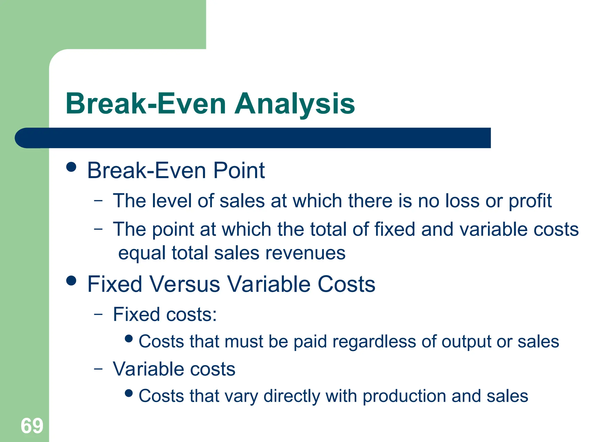 69
Break-Even Analysis
 Break-Even Point
– The level of sales at which there is no loss or profit
– The point at which the total of fixed and variable costs
equal total sales revenues
 Fixed Versus Variable Costs
– Fixed costs:
Costs that must be paid regardless of output or sales
– Variable costs
Costs that vary directly with production and sales
 