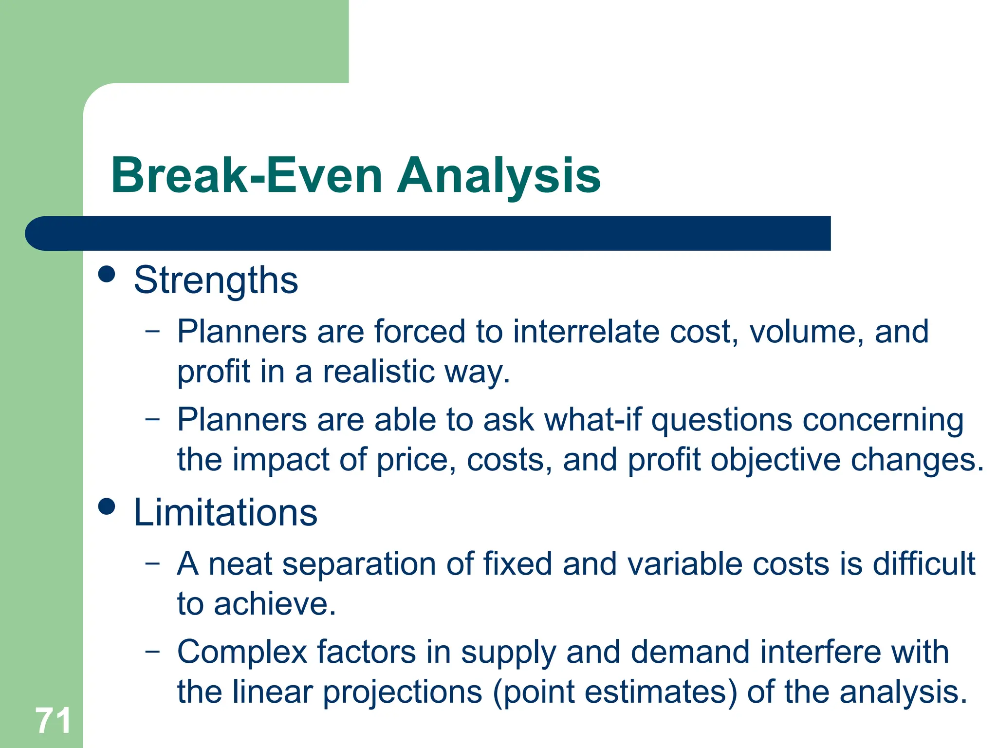 71
Break-Even Analysis
 Strengths
– Planners are forced to interrelate cost, volume, and
profit in a realistic way.
– Planners are able to ask what-if questions concerning
the impact of price, costs, and profit objective changes.
 Limitations
– A neat separation of fixed and variable costs is difficult
to achieve.
– Complex factors in supply and demand interfere with
the linear projections (point estimates) of the analysis.
 