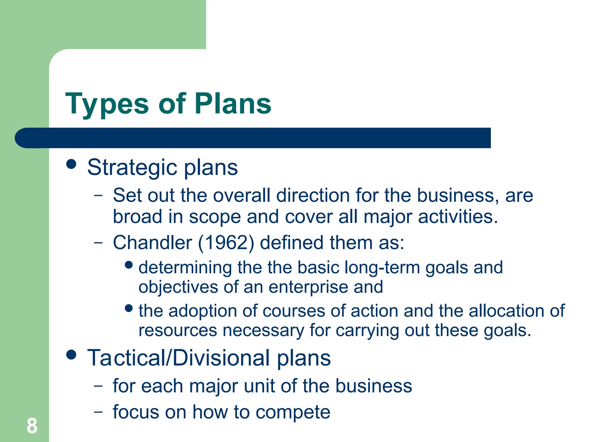 8
8
Types of Plans
 Strategic plans
– Set out the overall direction for the business, are
broad in scope and cover all major activities.
– Chandler (1962) defined them as:
determining the the basic long-term goals and
objectives of an enterprise and
the adoption of courses of action and the allocation of
resources necessary for carrying out these goals.
 Tactical/Divisional plans
– for each major unit of the business
– focus on how to compete
 