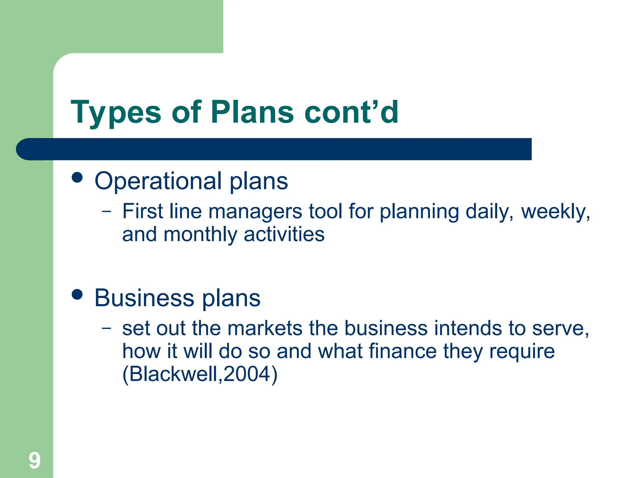 9
9
Types of Plans cont’d
 Operational plans
– First line managers tool for planning daily, weekly,
and monthly activities
 Business plans
– set out the markets the business intends to serve,
how it will do so and what finance they require
(Blackwell,2004)
 