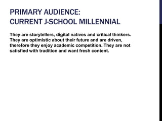 PRIMARY AUDIENCE: 
CURRENT J-SCHOOL MILLENNIAL 
They are storytellers, digital natives and critical thinkers. 
They are op...
