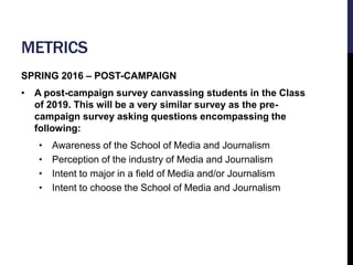 METRICS 
SPRING 2016 – POST-CAMPAIGN 
• A post-campaign survey canvassing students in the Class 
of 2019. This will be a v...