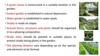 • A green house is constructed in a suitable location in the
garden.
• Sunken garden is established in natural depression.
• Water garden is established in water pools.
• Trophy is made on slopes
• Ground forms, structures and plants should be organized
in to a pleasing composition.
• Shade trees should be planted in suitable places to
protect shade loving plants in the garden.
• The planting distance vary depending up on the species
and elements to be formed.
 