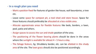 - In a rough plan you need
- Mark a position fixed for features of garden like house, wall boundaries, a tree
etc.
- Leave some space for compost pit, a tool shed and store house. Space for
these features should preferably be allocated at a less visible area.
- Allocate approximate areas for flexible features like beds, borders, a lawn,
pool, patio and others.
- Assign spaces to access the sun and shade position of the area.
- The positioning of the flower bearing plants should be done in the areas
where the sunlight is available for atleast 4 – 5 hours a day.
- The foliage feature, Eg. Shrubbery border, etc. can be allotted in the shady
area of the site. The lawn grass should also be positioned accordingly.
 
