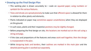  Drawing up the Final Design Plan
• This working plan is drawn accurately to – scale on squared paper, using numbers or
symbols for the various features.
• Trees and shrubs are spread precisely to make sure that efficient space is allowed for them
in relation to other plants and elements.
• Plants indicated on paper may sometimes appear unsatisfactory when they are displayed
on the ground.
• In such cases, plants and their respective positions may be slightly changed.
• Before preparing the final design on site, the locations are marked out on the soil using a
string and pegs.
• If the sizes and proportions of the features and areas work well together, then the design
is incorporated in the plan.
• While designing beds and borders, their outlines are marked in the main plan and the
detailed planting plan is worked out separately.
 