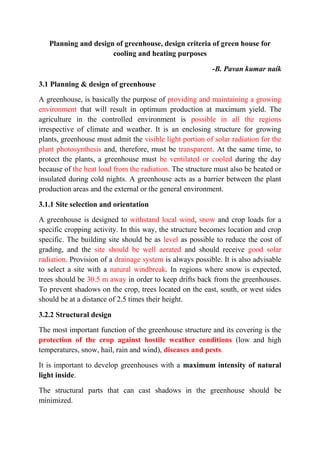 Planning and design of greenhouse, design criteria of green house for
cooling and heating purposes
-B. Pavan kumar naik
3.1 Planning & design of greenhouse
A greenhouse, is basically the purpose of providing and maintaining a growing
environment that will result in optimum production at maximum yield. The
agriculture in the controlled environment is possible in all the regions
irrespective of climate and weather. It is an enclosing structure for growing
plants, greenhouse must admit the visible light portion of solar radiation for the
plant photosynthesis and, therefore, must be transparent. At the same time, to
protect the plants, a greenhouse must be ventilated or cooled during the day
because of the heat load from the radiation. The structure must also be heated or
insulated during cold nights. A greenhouse acts as a barrier between the plant
production areas and the external or the general environment.
3.1.1 Site selection and orientation
A greenhouse is designed to withstand local wind, snow and crop loads for a
specific cropping activity. In this way, the structure becomes location and crop
specific. The building site should be as level as possible to reduce the cost of
grading, and the site should be well aerated and should receive good solar
radiation. Provision of a drainage system is always possible. It is also advisable
to select a site with a natural windbreak. In regions where snow is expected,
trees should be 30.5 m away in order to keep drifts back from the greenhouses.
To prevent shadows on the crop, trees located on the east, south, or west sides
should be at a distance of 2.5 times their height.
3.2.2 Structural design
The most important function of the greenhouse structure and its covering is the
protection of the crop against hostile weather conditions (low and high
temperatures, snow, hail, rain and wind), diseases and pests.
It is important to develop greenhouses with a maximum intensity of natural
light inside.
The structural parts that can cast shadows in the greenhouse should be
minimized.
 