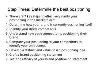 Step Three: Determine the best positioning
• There are 7 key steps to effectively clarify your
positioning in the marketplace:
1. Determine how your brand is currently positioning itself
2. Identify your direct competitors
3. Understand how each competitor is positioning their
brand
4. Compare your positioning to your competitors to
identify your uniqueness
5. Develop a distinct and value-based positioning idea
6. Craft a brand positioning statement
7. Test the efficacy of your brand positioning statement
 