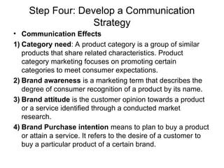 Step Four: Develop a Communication
Strategy
• Communication Effects
1) Category need: A product category is a group of similar
products that share related characteristics. Product
category marketing focuses on promoting certain
categories to meet consumer expectations.
2) Brand awareness is a marketing term that describes the
degree of consumer recognition of a product by its name.
3) Brand attitude is the customer opinion towards a product
or a service identified through a conducted market
research.
4) Brand Purchase intention means to plan to buy a product
or attain a service. It refers to the desire of a customer to
buy a particular product of a certain brand.
 