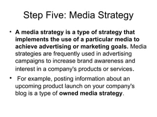 Step Five: Media Strategy
• A media strategy is a type of strategy that
implements the use of a particular media to
achieve advertising or marketing goals. Media
strategies are frequently used in advertising
campaigns to increase brand awareness and
interest in a company's products or services.
• For example, posting information about an
upcoming product launch on your company's
blog is a type of owned media strategy.
 